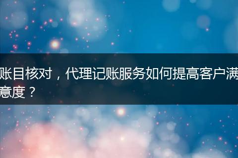 賬目核對(duì)，代理記賬服務(wù)如何提高客戶滿意度？