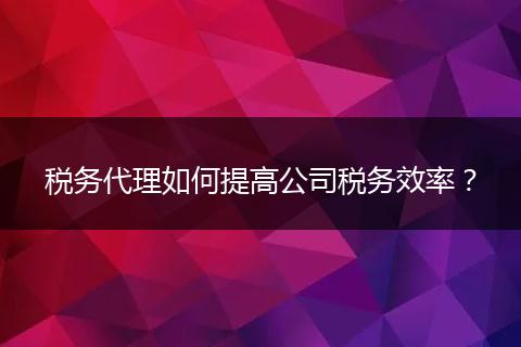 稅務(wù)代理如何提高公司稅務(wù)效率？