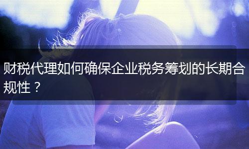 財稅代理如何確保企業(yè)稅務(wù)籌劃的長期合規(guī)性？