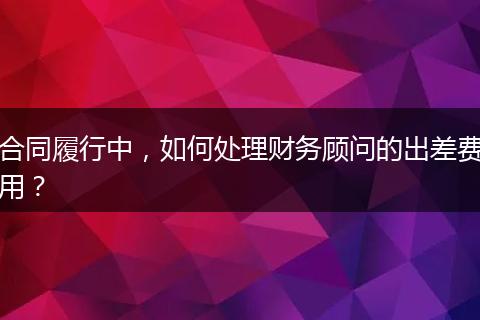 合同履行中，如何處理財務顧問的出差費用？