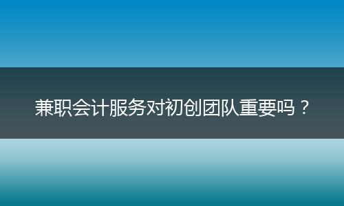 兼職會(huì)計(jì)服務(wù)對(duì)初創(chuàng)團(tuán)隊(duì)重要嗎？