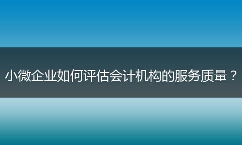 小微企業(yè)如何評(píng)估會(huì)計(jì)機(jī)構(gòu)的服務(wù)質(zhì)量？
