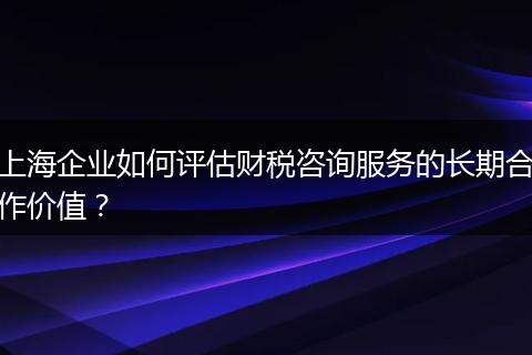 上海企業(yè)如何評估財稅咨詢服務的長期合作價值？