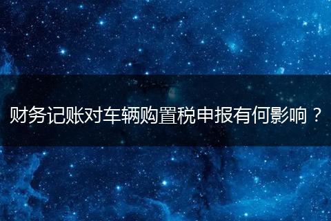 財(cái)務(wù)記賬對(duì)車輛購(gòu)置稅申報(bào)有何影響？