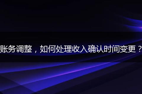 賬務(wù)調(diào)整，如何處理收入確認(rèn)時間變更？