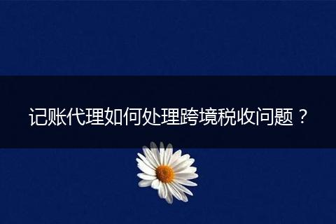 記賬代理如何處理跨境稅收問題？