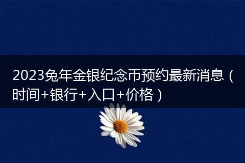 2023兔年金銀紀(jì)念幣預(yù)約最新消息（時(shí)間+銀行+入口+價(jià)格）