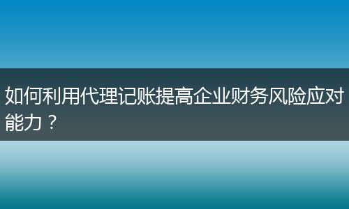 如何利用代理記賬提高企業(yè)財務(wù)風險應(yīng)對能力？