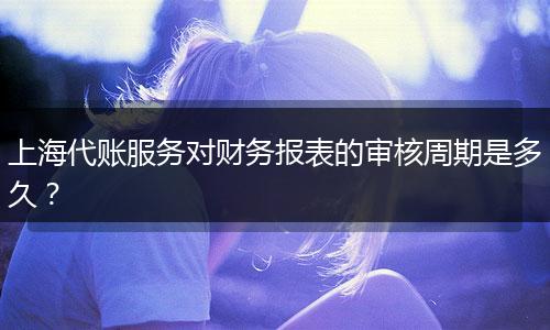 上海代賬服務對財務報表的審核周期是多久？