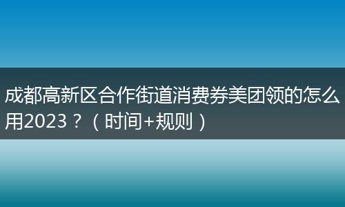 成都高新區(qū)合作街道消費券美團領(lǐng)的怎么用2023？（時間+規(guī)則）