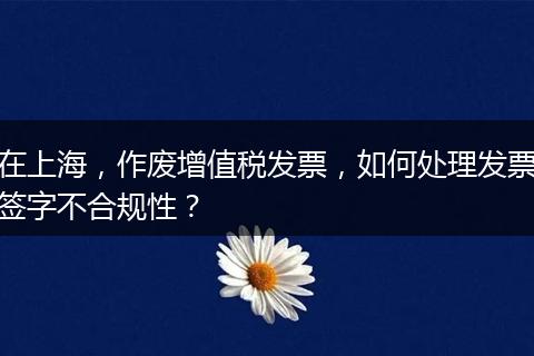 在上海，作廢增值稅發(fā)票，如何處理發(fā)票簽字不合規(guī)性？