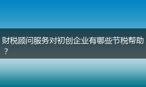 財(cái)稅顧問(wèn)服務(wù)對(duì)初創(chuàng)企業(yè)有哪些節(jié)稅幫助？