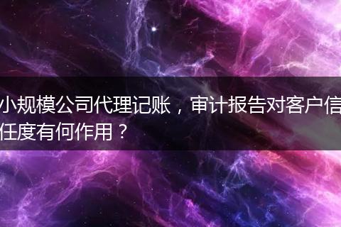 小規(guī)模公司代理記賬，審計(jì)報(bào)告對(duì)客戶信任度有何作用？