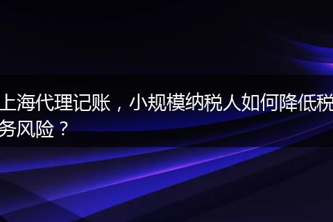 上海代理記賬，小規(guī)模納稅人如何降低稅務風險？