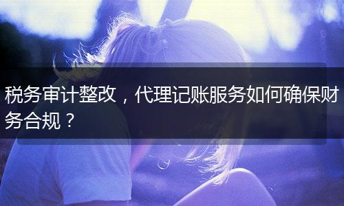 稅務(wù)審計整改，代理記賬服務(wù)如何確保財務(wù)合規(guī)？