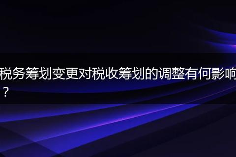 稅務(wù)籌劃變更對稅收籌劃的調(diào)整有何影響？