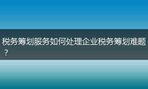 稅務(wù)籌劃服務(wù)如何處理企業(yè)稅務(wù)籌劃難題？