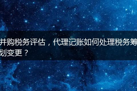 并購(gòu)稅務(wù)評(píng)估，代理記賬如何處理稅務(wù)籌劃變更？