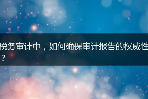 稅務審計中，如何確保審計報告的權(quán)威性？