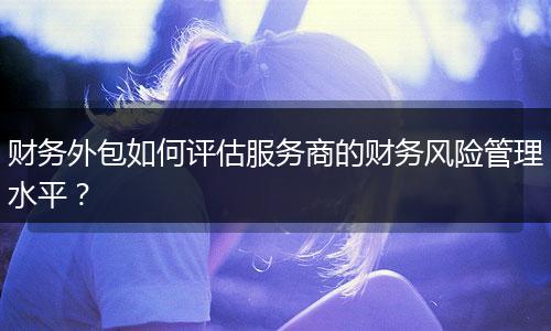 財務(wù)外包如何評估服務(wù)商的財務(wù)風(fēng)險管理水平？