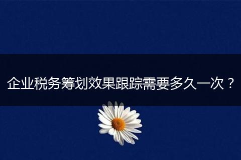 企業(yè)稅務籌劃效果跟蹤需要多久一次？