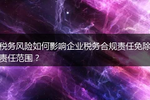 稅務(wù)風(fēng)險(xiǎn)如何影響企業(yè)稅務(wù)合規(guī)責(zé)任免除責(zé)任范圍？