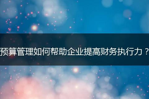 預(yù)算管理如何幫助企業(yè)提高財(cái)務(wù)執(zhí)行力？