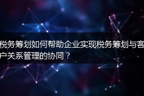 稅務(wù)籌劃如何幫助企業(yè)實(shí)現(xiàn)稅務(wù)籌劃與客戶關(guān)系管理的協(xié)同？