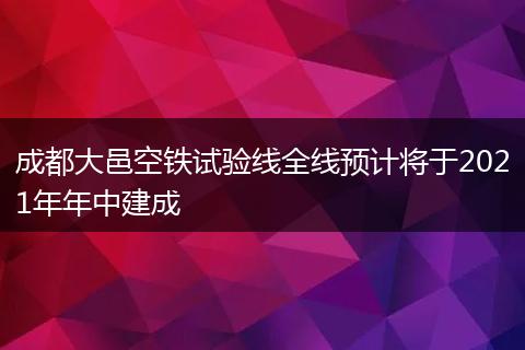 成都大邑空鐵試驗線全線預(yù)計將于2021年年中建成
