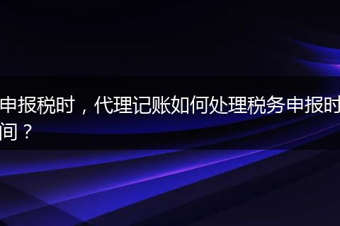 申報(bào)稅時(shí)，代理記賬如何處理稅務(wù)申報(bào)時(shí)間？