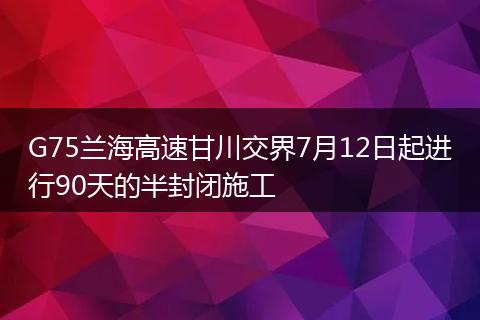G75蘭海高速甘川交界7月12日起進行90天的半封閉施工