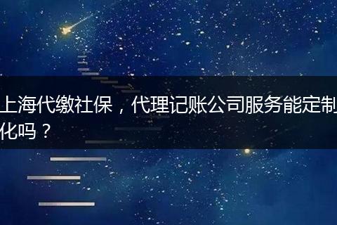 上海代繳社保，代理記賬公司服務能定制化嗎？