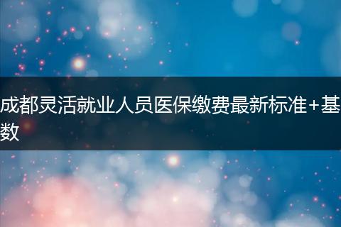 成都靈活就業(yè)人員醫(yī)保繳費(fèi)最新標(biāo)準(zhǔn)+基數(shù)