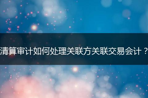 清算審計(jì)如何處理關(guān)聯(lián)方關(guān)聯(lián)交易會(huì)計(jì)？