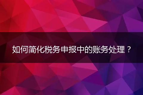 如何簡化稅務申報中的賬務處理？