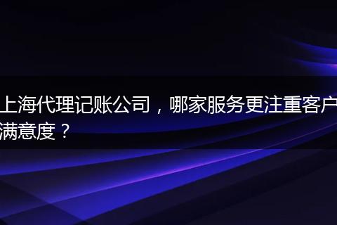 上海代理記賬公司，哪家服務(wù)更注重客戶滿意度？
