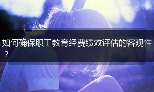 如何確保職工教育經(jīng)費(fèi)績效評(píng)估的客觀性？