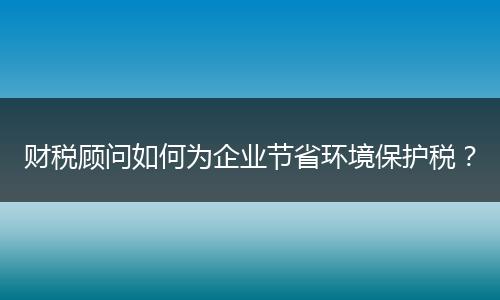 財稅顧問如何為企業(yè)節(jié)省環(huán)境保護(hù)稅？