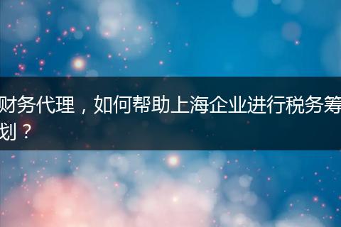 財(cái)務(wù)代理，如何幫助上海企業(yè)進(jìn)行稅務(wù)籌劃？