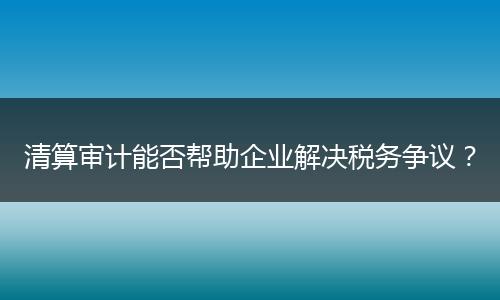 清算審計能否幫助企業(yè)解決稅務爭議？
