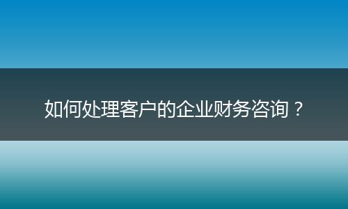如何處理客戶的企業(yè)財(cái)務(wù)咨詢？