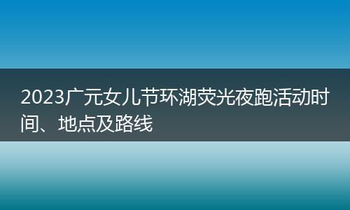 2023廣元女兒節(jié)環(huán)湖熒光夜跑活動時間、地點及路線