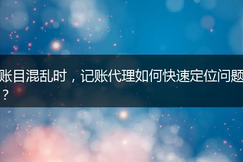 賬目混亂時(shí)，記賬代理如何快速定位問題？