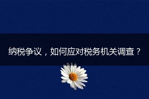 納稅爭(zhēng)議，如何應(yīng)對(duì)稅務(wù)機(jī)關(guān)調(diào)查？