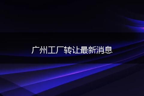 廣州工廠轉(zhuǎn)讓最新消息