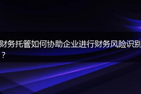 財(cái)務(wù)托管如何協(xié)助企業(yè)進(jìn)行財(cái)務(wù)風(fēng)險(xiǎn)識(shí)別？