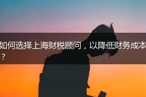 如何選擇上海財稅顧問，以降低財務(wù)成本？