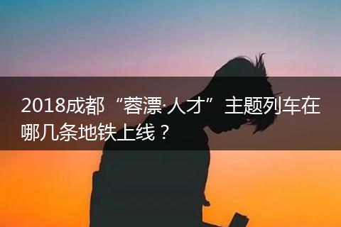 2018成都“蓉漂·人才”主題列車在哪幾條地鐵上線？