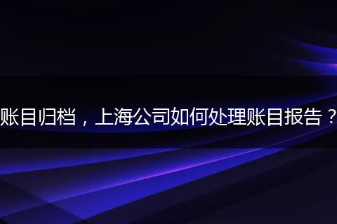 賬目歸檔，上海公司如何處理賬目報(bào)告？