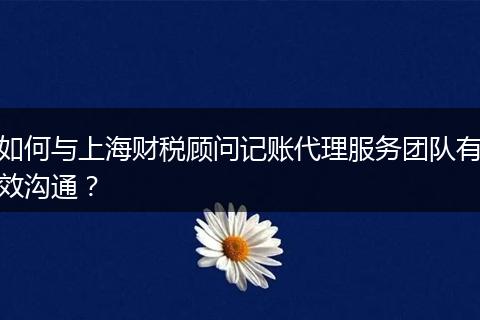 如何與上海財稅顧問記賬代理服務(wù)團隊有效溝通？